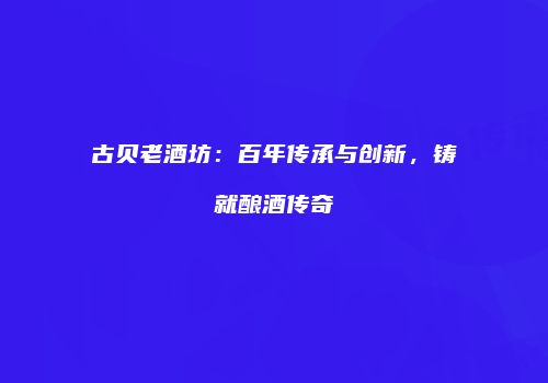 古贝老酒坊：百年传承与创新，铸就酿酒传奇
