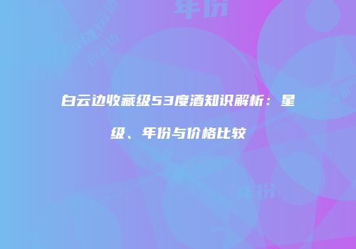 白云边收藏级53度酒知识解析：星级、年份与价格比较