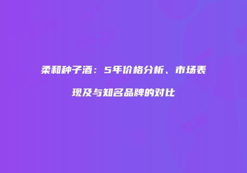 柔和种子酒：5年价格分析、市场表现及与知名品牌的对比