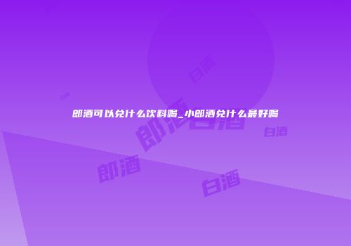郎酒可以兑什么饮料喝_小郎酒兑什么最好喝