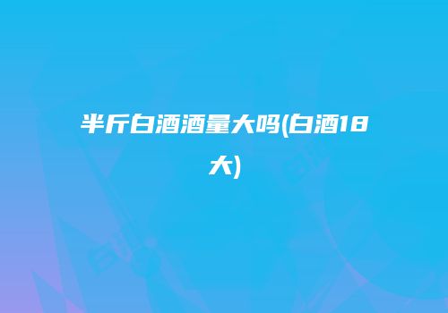 半斤白酒酒量大吗(白酒18大)