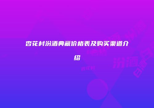 杏花村汾酒典藏价格表及购买渠道介绍