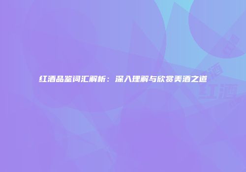 红酒品鉴词汇解析：深入理解与欣赏美酒之道