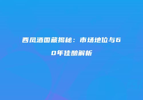 西凤酒国藏揭秘：市场地位与60年佳酿解析