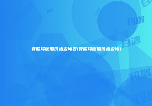 安徽玛咖酒价格查询表(安徽玛咖酒价格查询)