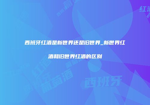西班牙红酒是新世界还是旧世界_新世界红酒和旧世界红酒的区别