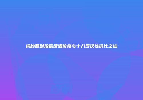 揭秘智利珍藏级酒价格与十八罗汉性价比之选