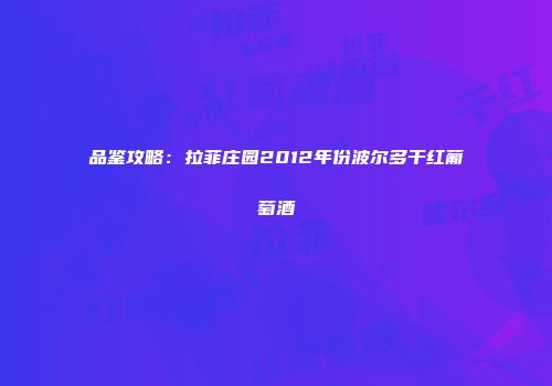 品鉴攻略：拉菲庄园2012年份波尔多干红葡萄酒