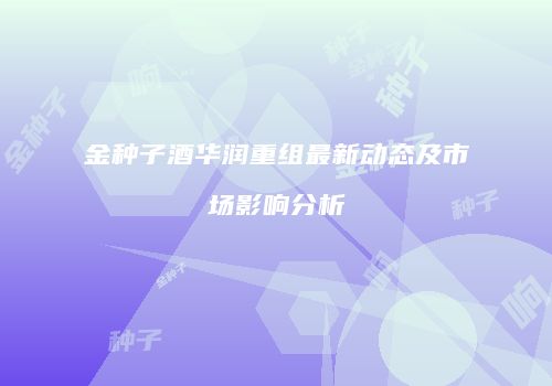 金种子酒华润重组最新动态及市场影响分析