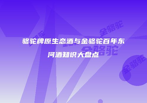 骆驼牌原生态酒与金骆驼百年东河酒知识大盘点