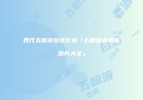 各代五粮液包装区别「五粮液老酒瓶图片大全」