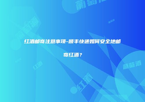 红酒邮寄注意事项-顺丰快递如何安全地邮寄红酒？