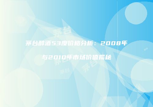 茅台醇酒53度价格分析：2008年与2010年市场价值揭秘