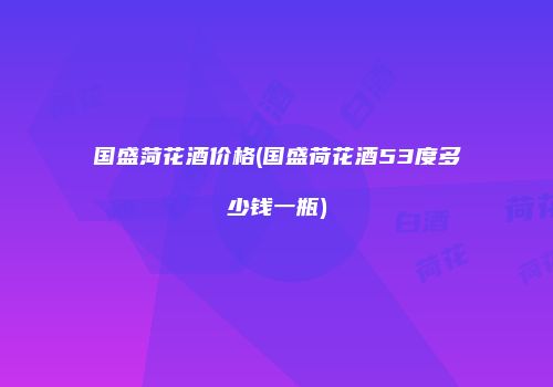 国盛菏花酒价格(国盛荷花酒53度多少钱一瓶)