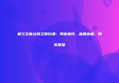 楼兰玉窖丝绸之路白酒：风味独特，品质高端，购买便捷