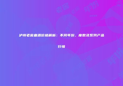 泸州老窖曲酒价格解析：不同年份、度数及系列产品行情