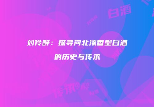 刘伶醉：探寻河北浓香型白酒的历史与传承