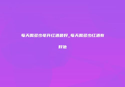 每天喝多少毫升红酒最好_每天喝多少红酒有好处