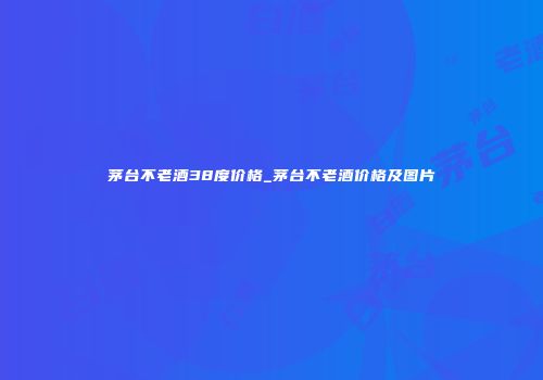 茅台不老酒38度价格_茅台不老酒价格及图片
