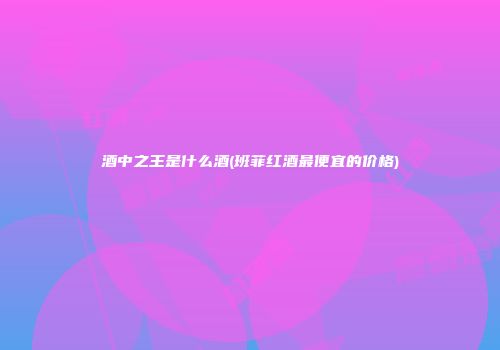 酒中之王是什么酒(班菲红酒最便宜的价格)