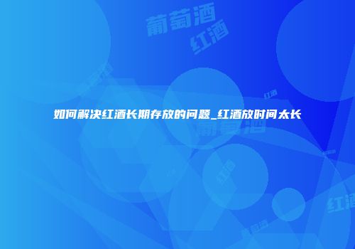 如何解决红酒长期存放的问题_红酒放时间太长