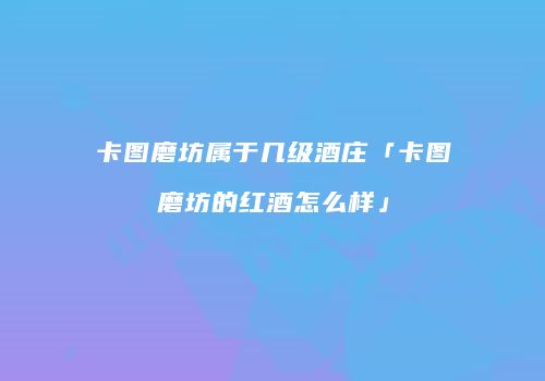 卡图磨坊属于几级酒庄「卡图磨坊的红酒怎么样」