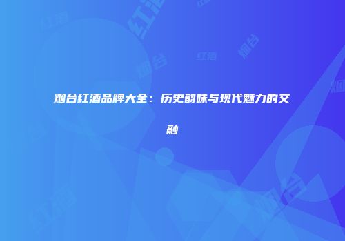 烟台红酒品牌大全：历史韵味与现代魅力的交融