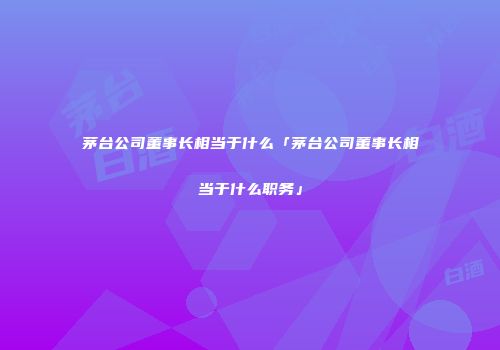 茅台公司董事长相当于什么「茅台公司董事长相当于什么职务」