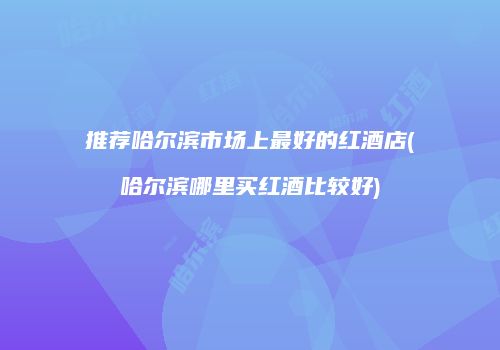 推荐哈尔滨市场上最好的红酒店(哈尔滨哪里买红酒比较好)