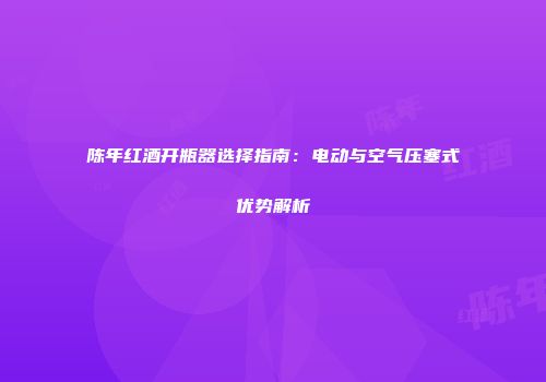 陈年红酒开瓶器选择指南：电动与空气压塞式优势解析