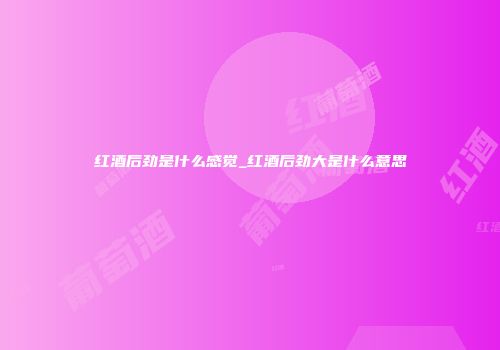 红酒后劲是什么感觉_红酒后劲大是什么意思