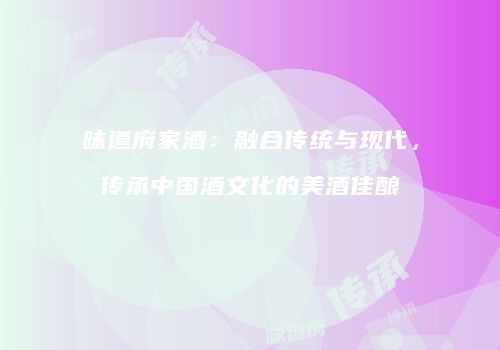 味道府家酒：融合传统与现代，传承中国酒文化的美酒佳酿