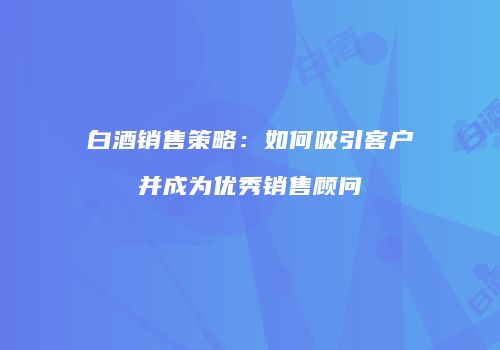 白酒销售策略：如何吸引客户并成为优秀销售顾问