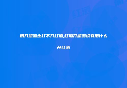 用开瓶器也打不开红酒,红酒开瓶器没有用什么开红酒