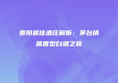贵阳最佳酒庄解析：茅台镇酱香型白酒之旅