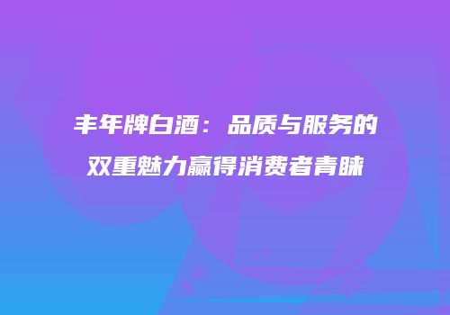 丰年牌白酒：品质与服务的双重魅力赢得消费者青睐