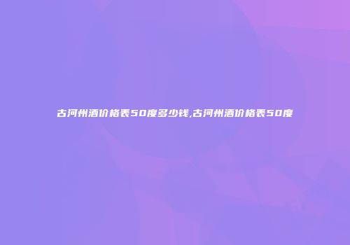 古河州酒价格表50度多少钱,古河州酒价格表50度