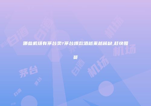 哪些机场有茅台卖?茅台爆款酒越来越稀缺,赶快囤货