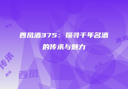 西凤酒375：探寻千年名酒的传承与魅力
