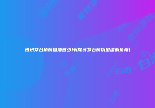 贵州茅台镇镇国酒多少钱(探寻茅台镇镇国酒的价格)