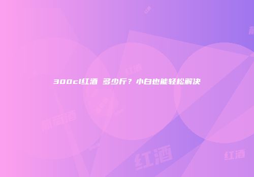 300cl红酒 多少斤？小白也能轻松解决