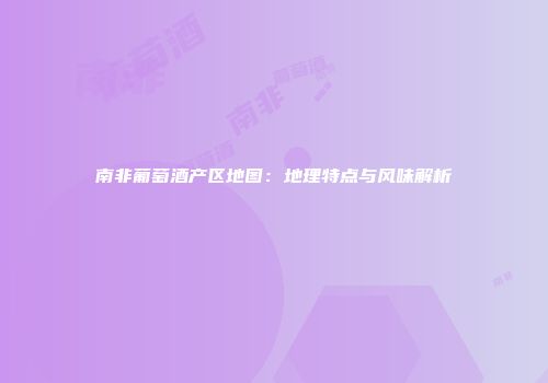 南非葡萄酒产区地图：地理特点与风味解析
