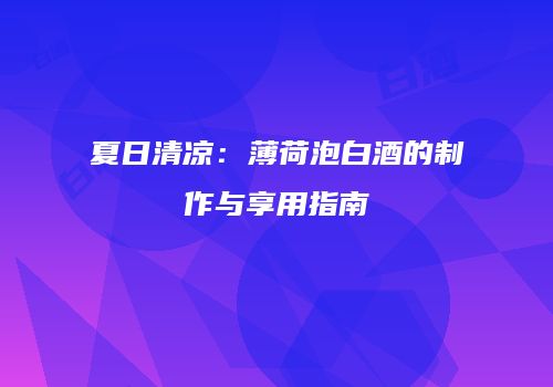 夏日清凉：薄荷泡白酒的制作与享用指南