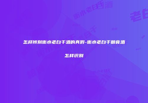 怎样辨别衡水老白干酒的真假-衡水老白干粮食酒怎样识别