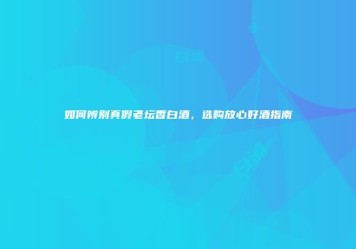 如何辨别真假老坛香白酒，选购放心好酒指南