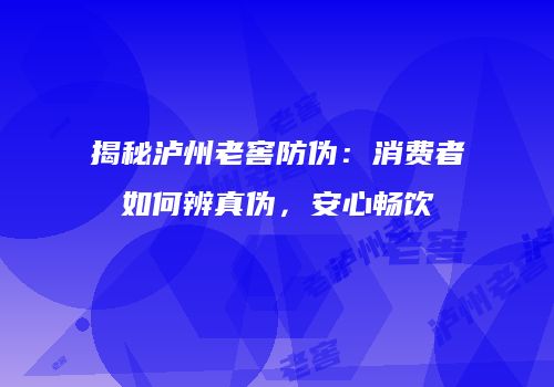 揭秘泸州老窖防伪：消费者如何辨真伪，安心畅饮