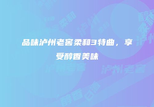 品味泸州老窖柔和3特曲，享受醇香美味