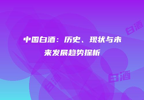 中国白酒：历史、现状与未来发展趋势探析
