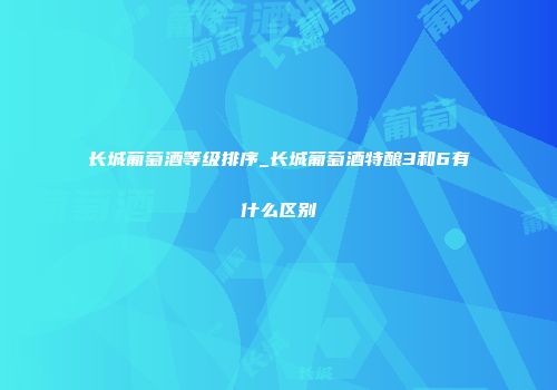 长城葡萄酒等级排序_长城葡萄酒特酿3和6有什么区别