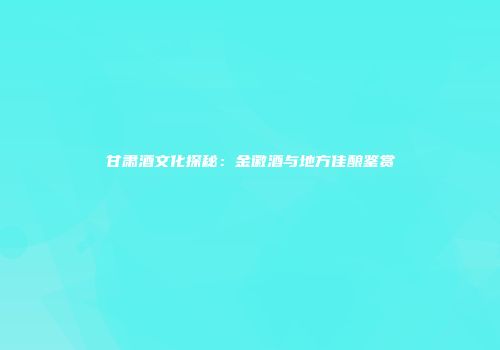 甘肃酒文化探秘：金徽酒与地方佳酿鉴赏